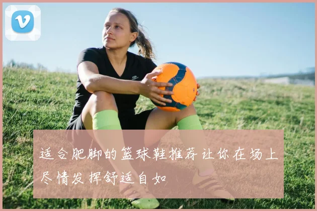 适合肥脚的篮球鞋推荐让你在场上尽情发挥舒适自如