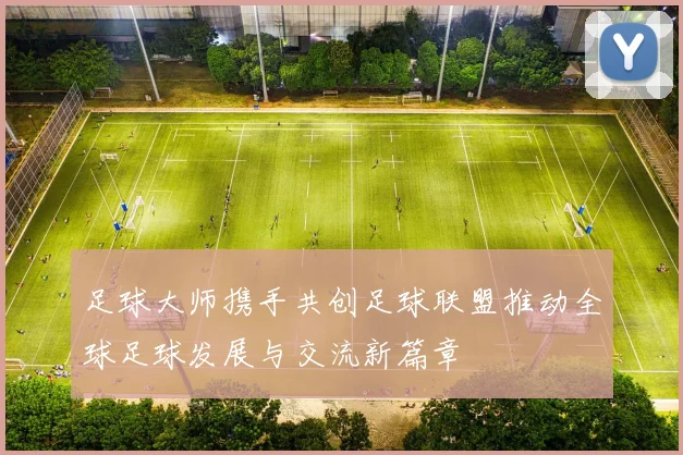 足球大师携手共创足球联盟推动全球足球发展与交流新篇章
