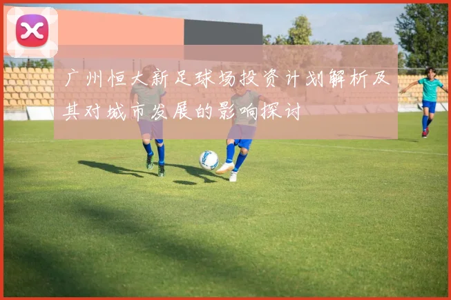 广州恒大新足球场投资计划解析及其对城市发展的影响探讨