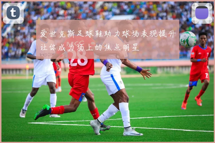 爱世克斯足球鞋助力球场表现提升让你成为场上的焦点明星