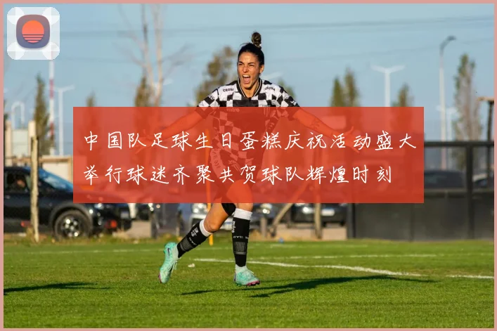 中国队足球生日蛋糕庆祝活动盛大举行球迷齐聚共贺球队辉煌时刻