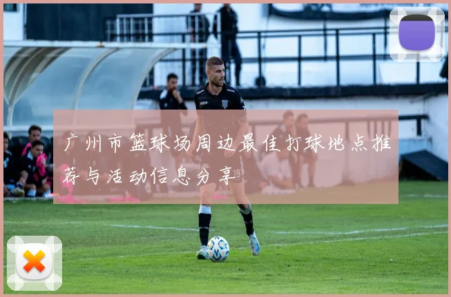 广州市篮球场周边最佳打球地点推荐与活动信息分享