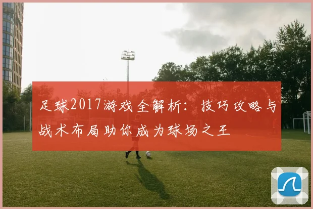 足球2017游戏全解析：技巧攻略与战术布局助你成为球场之王