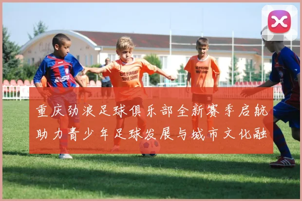 重庆劲浪足球俱乐部全新赛季启航助力青少年足球发展与城市文化融合